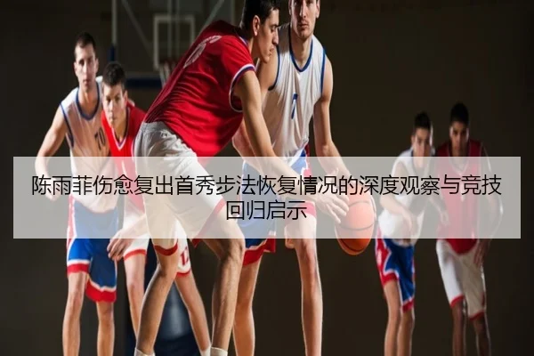 陈雨菲伤愈复出首秀步法恢复情况的深度观察与竞技回归启示