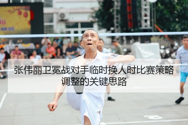 张伟丽卫冕战对手临时换人时比赛策略调整的关键思路