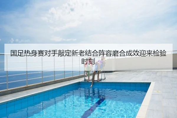 国足热身赛对手敲定新老结合阵容磨合成效迎来检验时刻